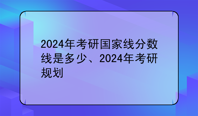 2024年考研国家线分数线是多少、2024年考研规划