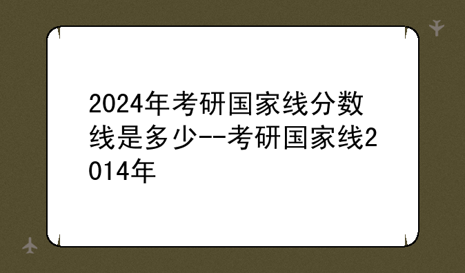 2024年考研国家线分数线是多少--考研国家线2014年
