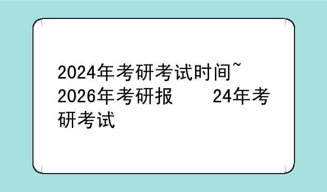 2024年考研考试时间~2026年考研报名时间