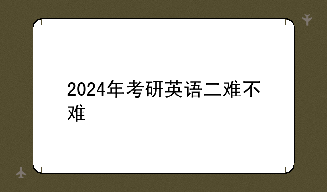 2024年考研英语二难不难