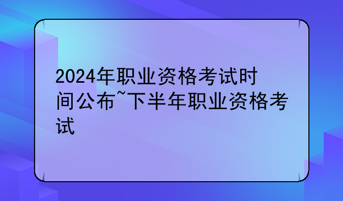 2024年职业资格考试时间公布~下半年职业资格考试