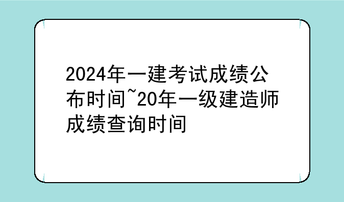 2024年一建考试成绩公布时间~20年一级建造师成绩查询时间