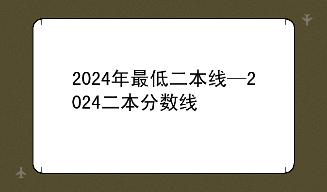 2024年最低二本线—2024二本分数线