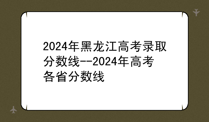 2024年黑龙江高考录取分数线--2024年高考各省分数线