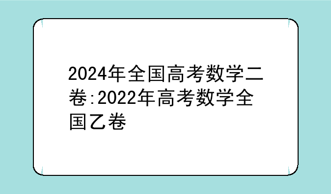 2024年全国高考数学二卷:2022年高考数学全国乙卷