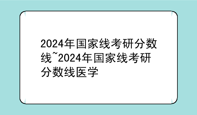 2024年国家线考研分数线~2024年国家线考研分数线医学