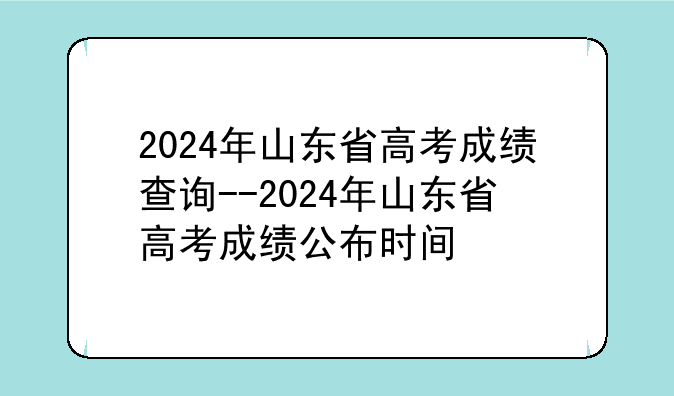 2024年山东省高考成绩查询--2024年山东省高考成绩公布时间
