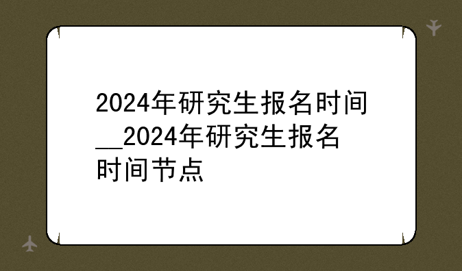 2024年研究生报名时间__2024年研究生报名时间节点
