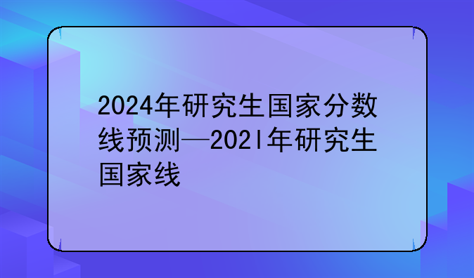 2024年研究生国家分数线预测—202l年研究生国家线