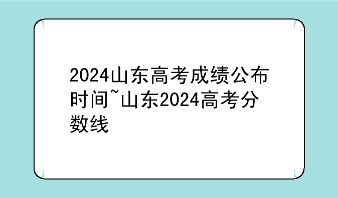 2024山东高考成绩公布时间~山东2024高考分数线