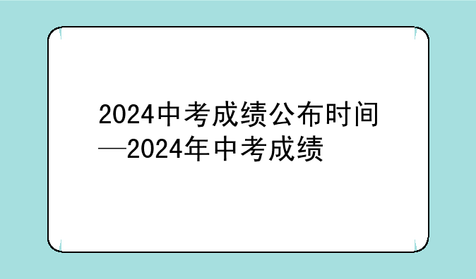 2024中考成绩公布时间—2024年中考成绩