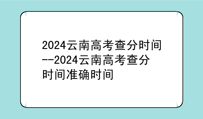 2024云南高考查分时间--2024云南高考查分时间准确时间