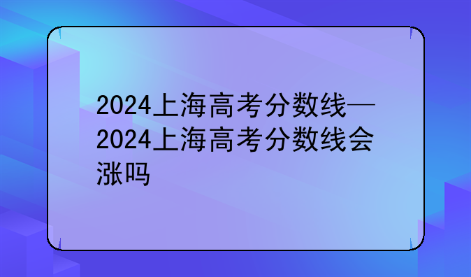 2024上海高考分数线—2024上海高考分数线会涨吗