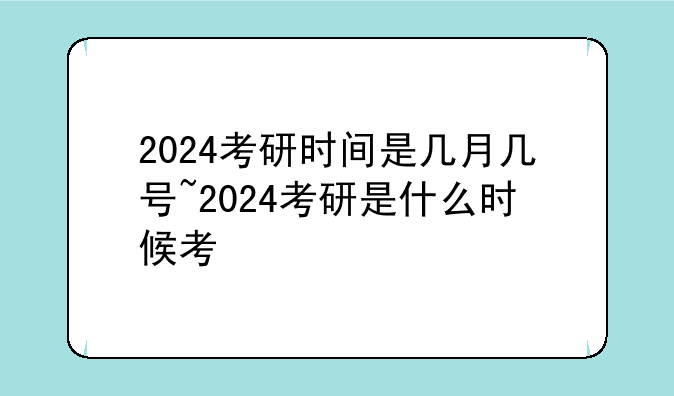 2024考研时间是几月几号~2024考研是什么时候考