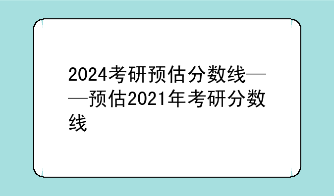 2024考研预估分数线——预估2021年考研分数线