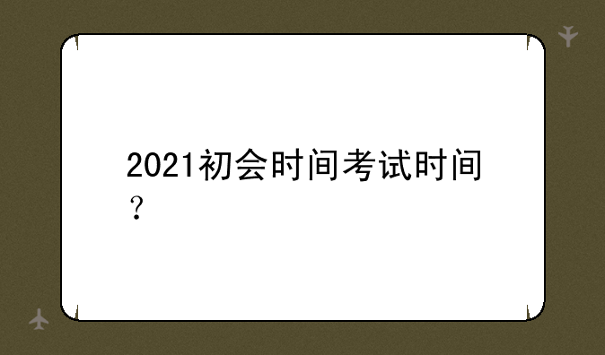 2021初会时间考试时间？