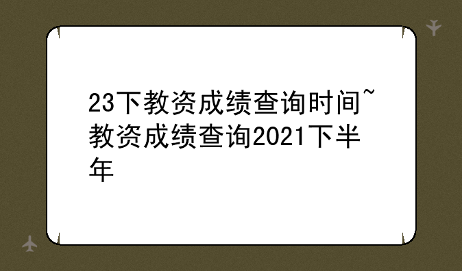 23下教资成绩查询时间~教资成绩查询2021下半年