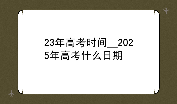 23年高考时间__2025年高考什么日期