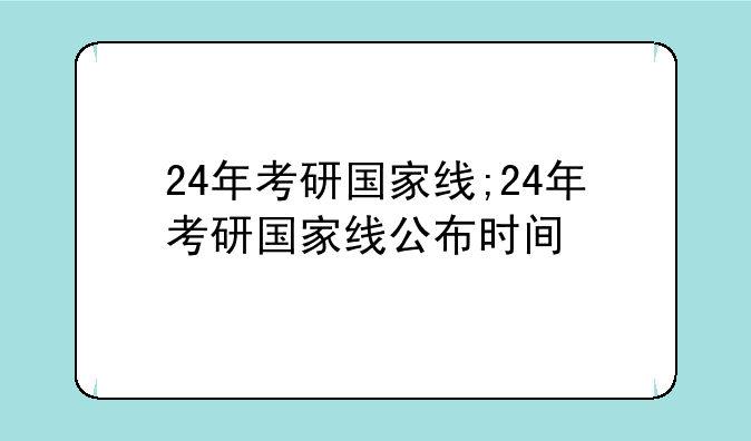 24年考研国家线;24年考研国家线公布时间