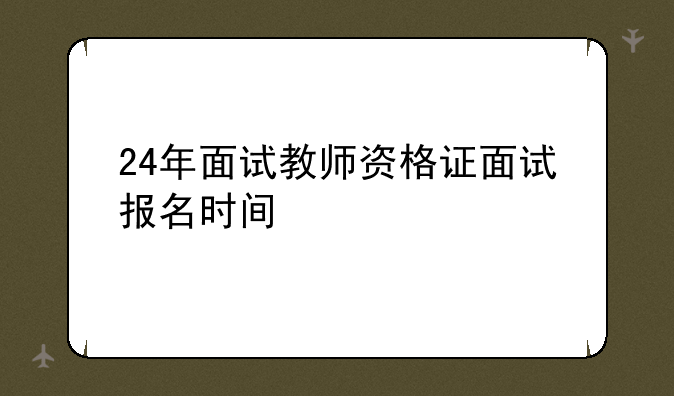 24年面试教师资格证面试报名时间