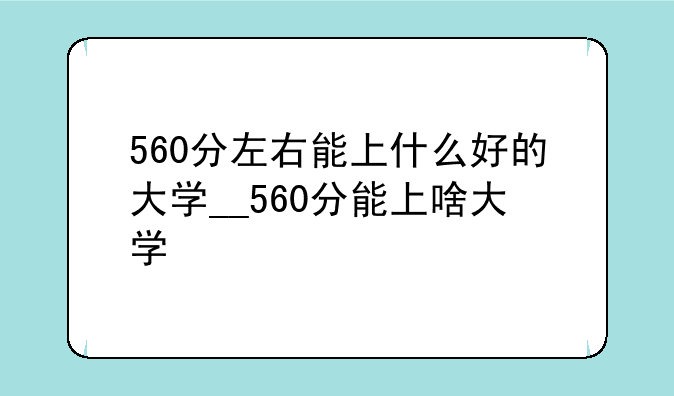 560分左右能上什么好的大学__560分能上啥大学