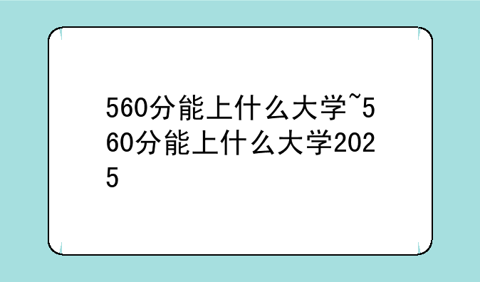 560分能上什么大学~560分能上什么大学2025