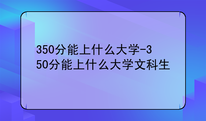 350分能上什么大学-350分能上什么大学文科生