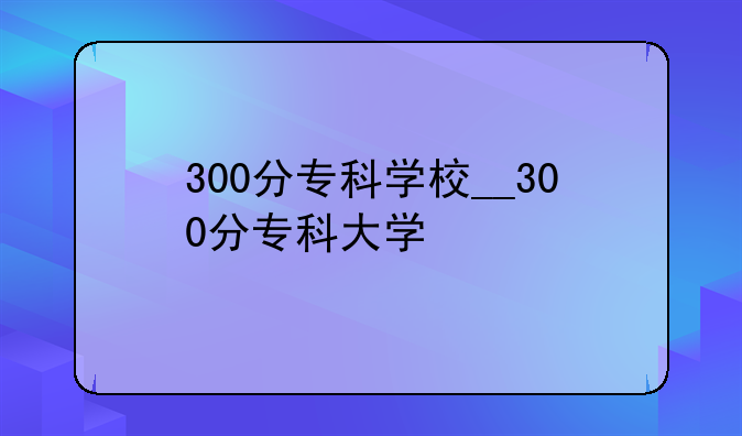 300分专科学校__300分专科大学