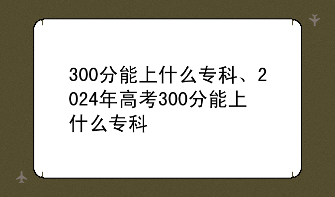 300分能上什么专科、2024年高考300分能上什么专科