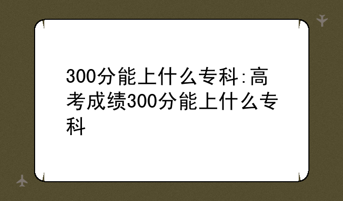 300分能上什么专科:高考成绩300分能上什么专科
