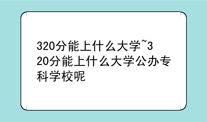 320分能上什么大学~320分能上什么大学公办专科学校呢