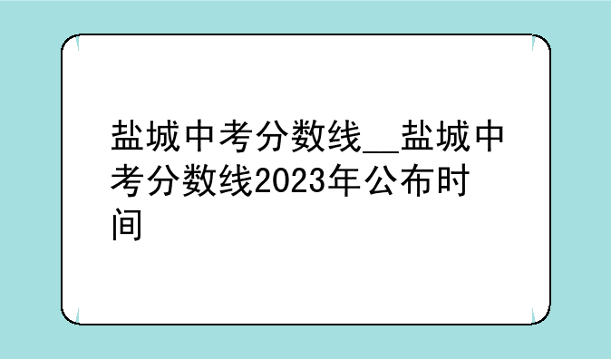 盐城中考分数线__盐城中考分数线2023年公布时间