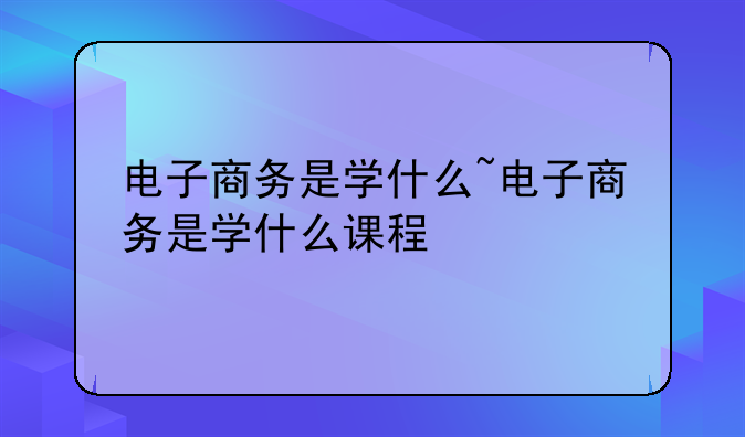电子商务是学什么~电子商务是学什么课程
