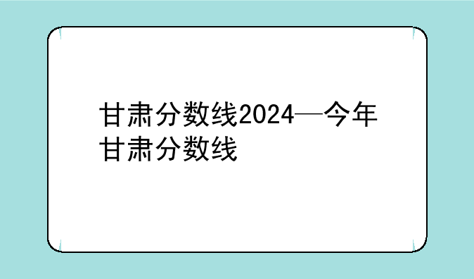 甘肃分数线2024—今年甘肃分数线