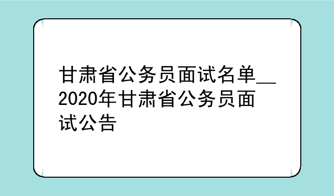 甘肃省公务员面试名单__2020年甘肃省公务员面试公告