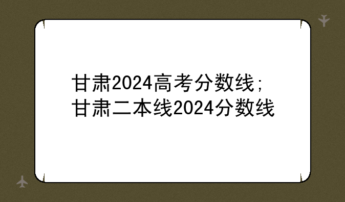 甘肃2024高考分数线;甘肃二本线2024分数线