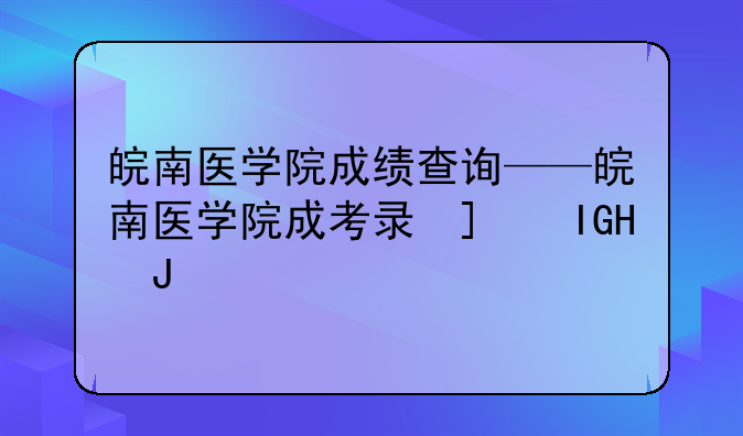 皖南医学院成绩查询——皖南医学院成考录取结果