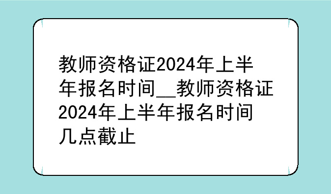 教师资格证2024年上半年报名时间__教师资格证2024年上半年报名时间几点截止
