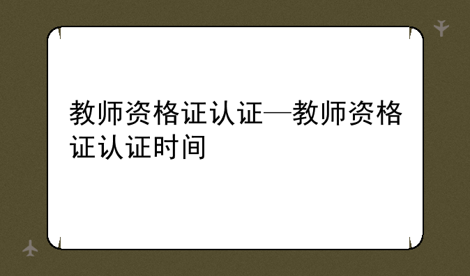 教师资格证认证—教师资格证认证时间