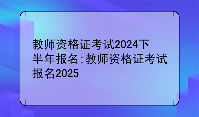教师资格证考试2024下半年报名;教师资格证考试报名2025