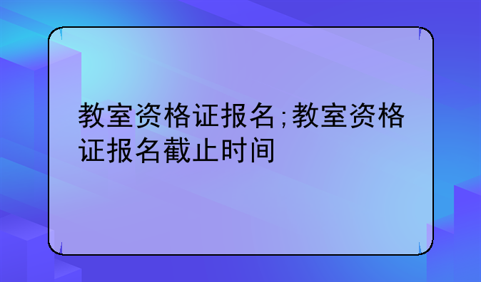 教室资格证报名;教室资格证报名截止时间