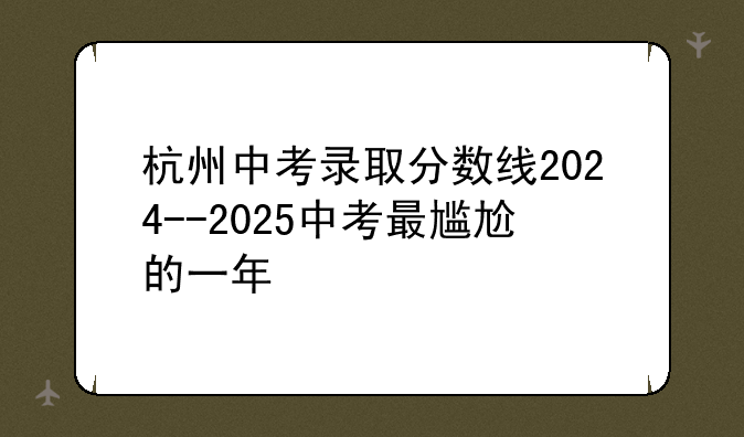 杭州中考录取分数线2024--2025中考最尴尬的一年