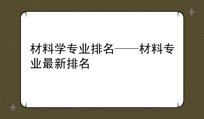 材料学专业排名——材料专业最新排名