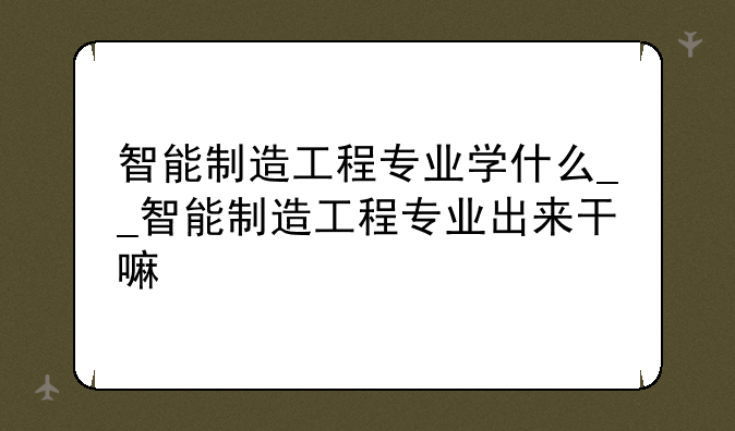 智能制造工程专业学什么__智能制造工程专业出来干嘛