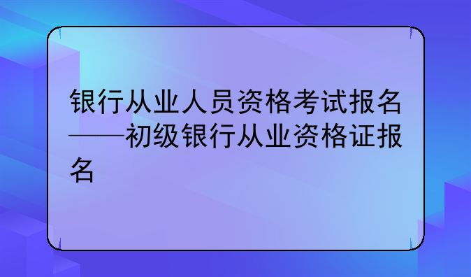 银行从业人员资格考试报名——初级银行从业资格证报名