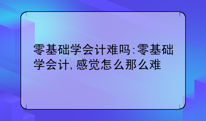 零基础学会计难吗:零基础学会计,感觉怎么那么难