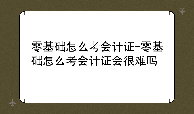 零基础怎么考会计证-零基础怎么考会计证会很难吗