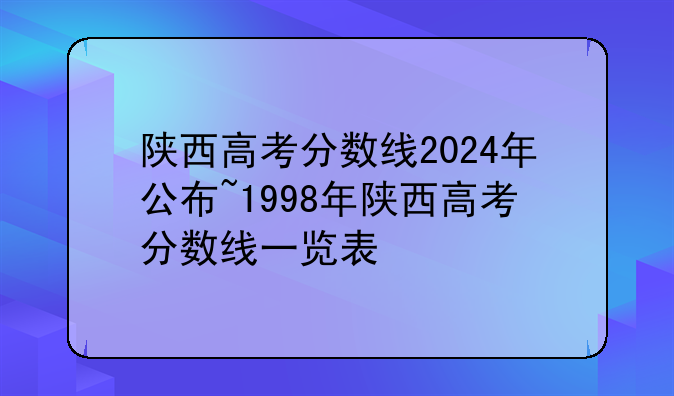 陕西高考分数线2024年公布~1998年陕西高考分数线一览表