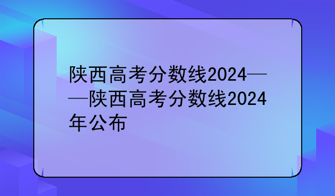 陕西高考分数线2024——陕西高考分数线2024年公布