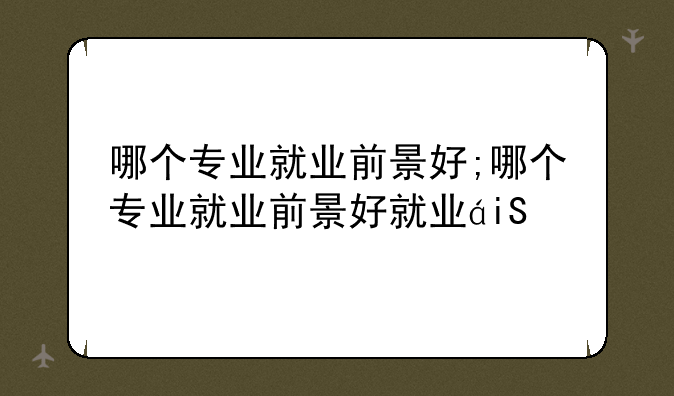 哪个专业就业前景好;哪个专业就业前景好就业的专业排名